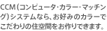 CCM（コンピュータ・カラー・マッチング）システムなら、お好みのカラーでこだわりの住空間をお作りできます。