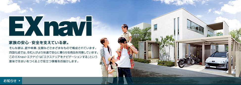 家族の安心・安全を支えている家。そんな家は、庭や車庫、玄関などさまざまなもので構成されています。四国化成では、住む人がより快適で安心に暮らせる商品を用意しています。このEXnavi-エクナビ-は「エクステリアをナビゲーションする」という意味で住まいをつくる上で役立つ情報をお届けします。